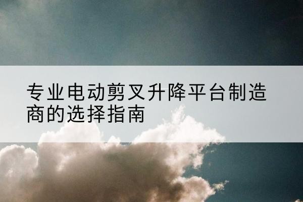 宜丰电动剪叉升降平台厂家-专业电动剪叉升降平台制造商的选择指南