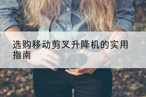 宜丰移动剪叉升降机怎么选-选购移动剪叉升降机的实用指南