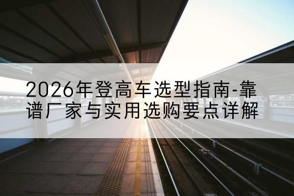 宜丰登高车厂家推荐-2026年登高车选型指南-靠谱厂家与实用选购要点详解