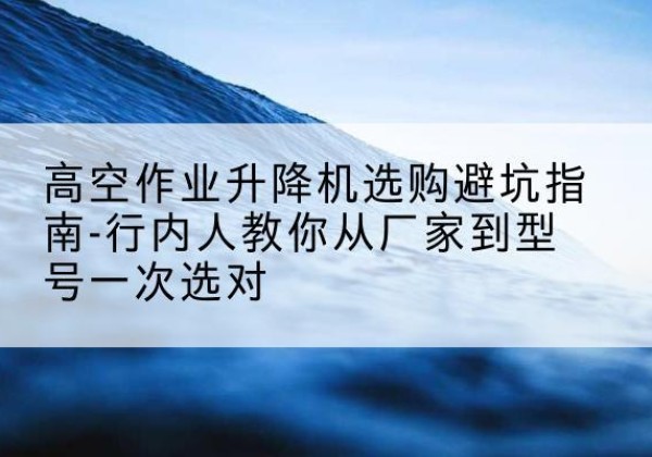 宜丰升降平台厂家-高空作业升降机选购避坑指南-行内人教你从厂家到型号一次选对