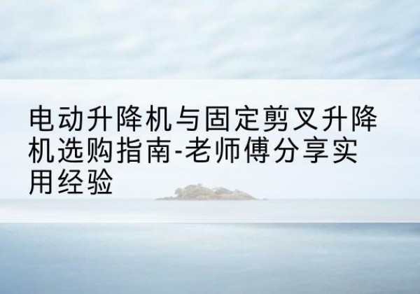 宜丰电动升降机怎么选-电动升降机与固定剪叉升降机选购指南-老师傅分享实用经验