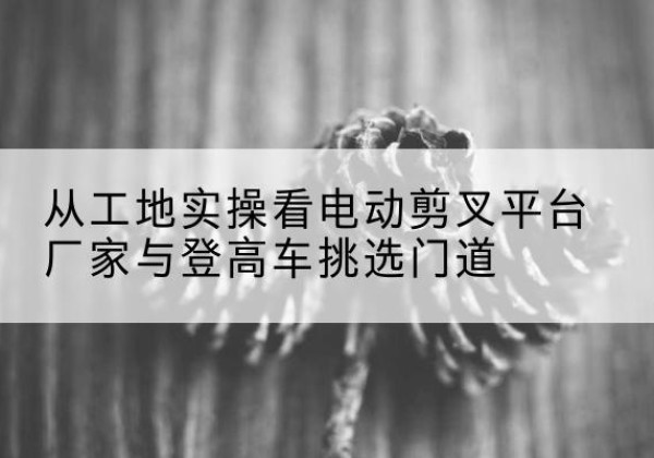 宜丰电动剪叉升降平台厂家-从工地实操看电动剪叉平台厂家与登高车挑选门道