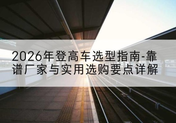宜丰登高车厂家推荐-2026年登高车选型指南-靠谱厂家与实用选购要点详解